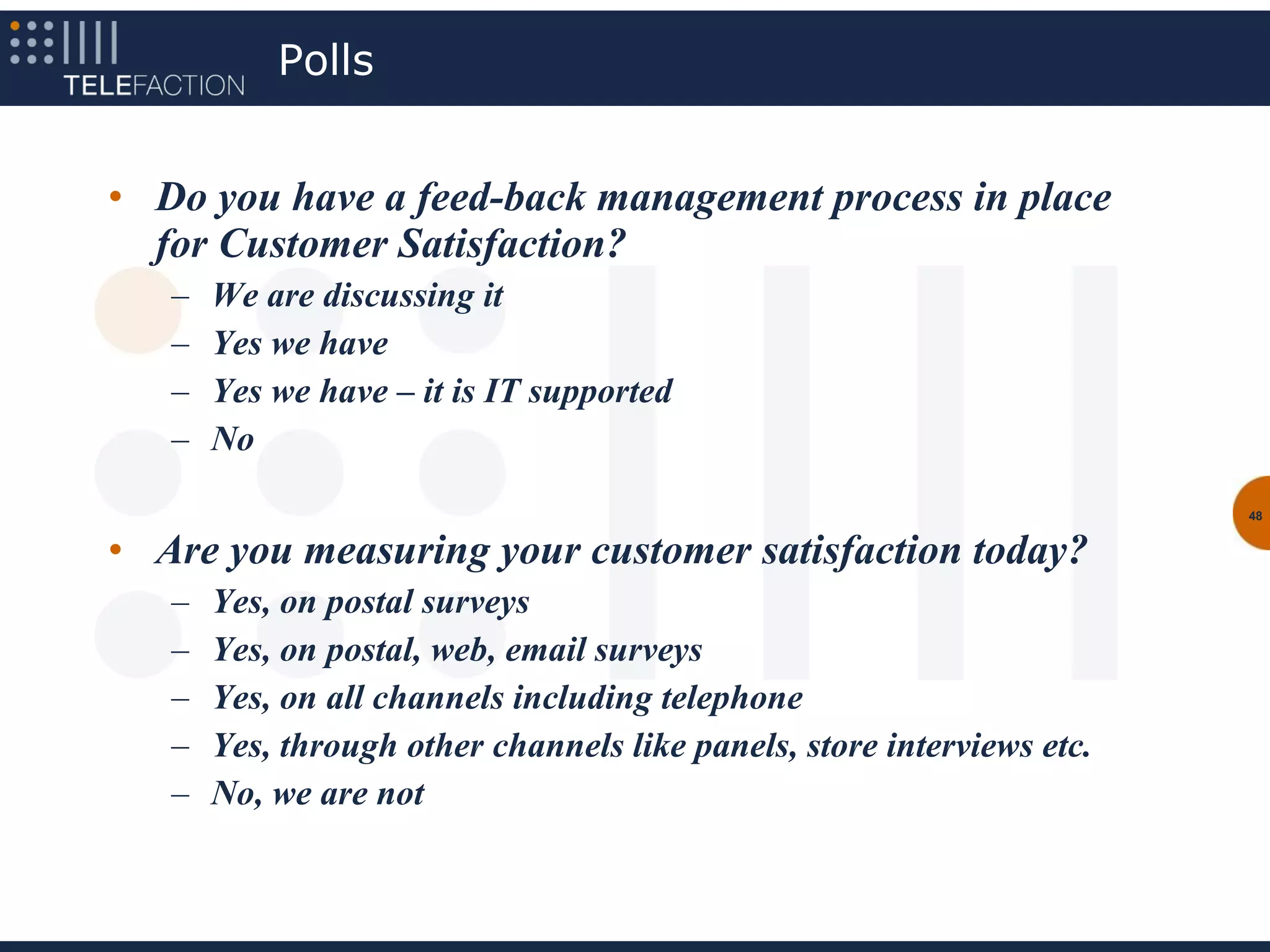 Polls


• Do you have a feed-back management process in place
  for Customer Satisfaction?
   –   We are discussing it
   –   Yes we have
   –   Yes we have – it is IT supported
   –   No
                                                                        48


• Are you measuring your customer satisfaction today?
   –   Yes, on postal surveys
   –   Yes, on postal, web, email surveys
   –   Yes, on all channels including telephone
   –   Yes, through other channels like panels, store interviews etc.
   –   No, we are not
 