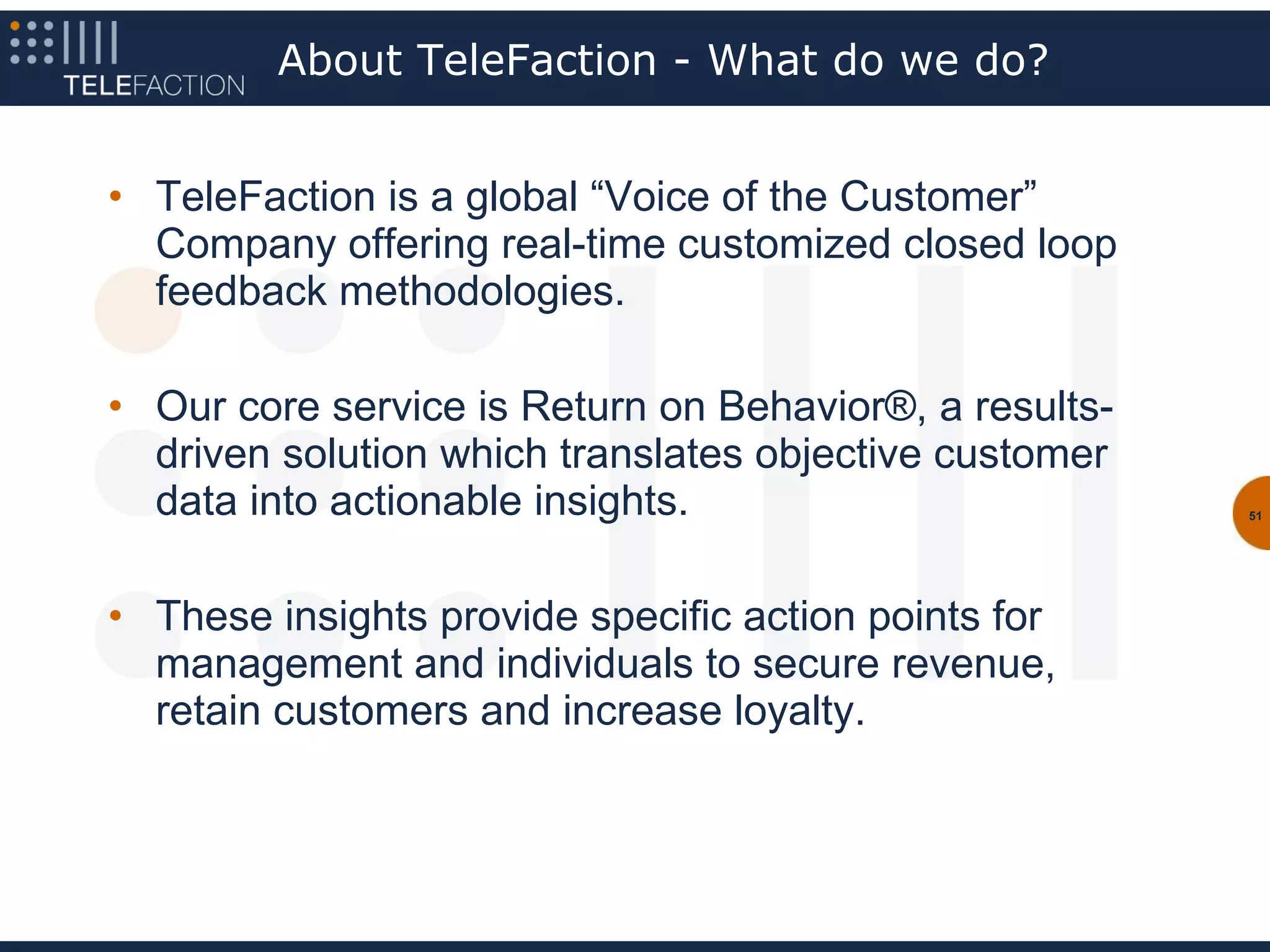 About TeleFaction - What do we do?


• TeleFaction is a global “Voice of the Customer”
  Company offering real-time customized closed loop
  feedback methodologies.

• Our core service is Return on Behavior®, a results-
  driven solution which translates objective customer
  data into actionable insights.                        51




• These insights provide specific action points for
  management and individuals to secure revenue,
  retain customers and increase loyalty.
 