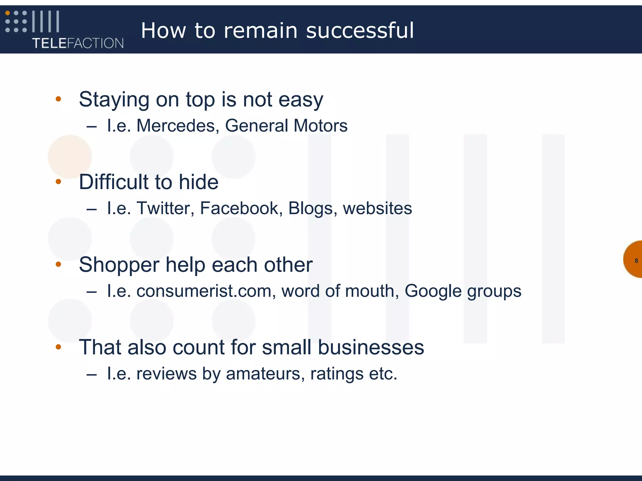How to remain successful


• Staying on top is not easy
   – I.e. Mercedes, General Motors


• Difficult to hide
   – I.e. Twitter, Facebook, Blogs, websites


• Shopper help each other                                 8




   – I.e. consumerist.com, word of mouth, Google groups


• That also count for small businesses
   – I.e. reviews by amateurs, ratings etc.
 