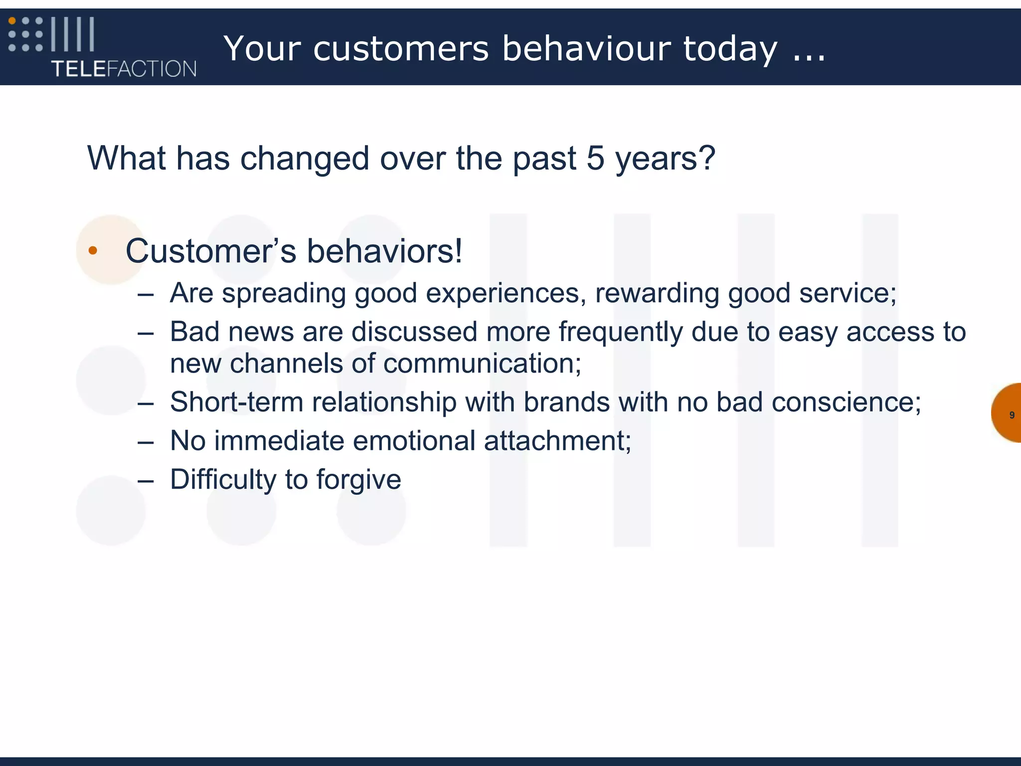 Your customers behaviour today ...


What has changed over the past 5 years?

• Customer’s behaviors!
   – Are spreading good experiences, rewarding good service;
   – Bad news are discussed more frequently due to easy access to
     new channels of communication;
   – Short-term relationship with brands with no bad conscience;    9


   – No immediate emotional attachment;
   – Difficulty to forgive
 