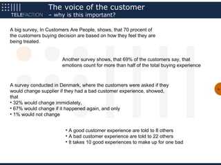 The voice of the customer
                 – why is this important?

A big survey, In Customers Are People, shows, that 70 procent of
the customers buying decision are based on how they feel they are
being treated.


                       Another survey shows, that 69% of the customers say, that
                       emotions count for more than half of the total buying experience



A survey conducted in Denmark, where the customers were asked if they
would change supplier if they had a bad customer experience, showed,
                                                                                          10


that
• 32% would change immidiately,
• 67% would change if it happened again, and only
• 1% would not change


                        • A good customer experience are told to 8 others
                        • A bad customer experience are told to 22 others
                        • It takes 10 good experiences to make up for one bad
 