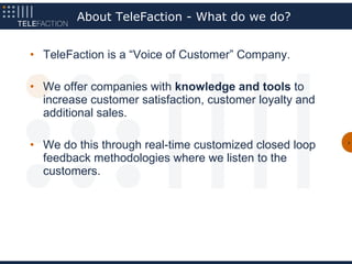 About TeleFaction - What do we do?


• TeleFaction is a “Voice of Customer” Company.

• We offer companies with knowledge and tools to
  increase customer satisfaction, customer loyalty and
  additional sales.

• We do this through real-time customized closed loop    2




  feedback methodologies where we listen to the
  customers.
 