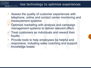 Use technology to optimize experiences


• Assess the quality of customer experiences with
  telephone, online and contact center monitoring and
  measurement systems
• Optimize marketing with analysis and campaign
  management systems to deliver relevant offers
• Treat customers as individuals and reward their
  loyalty                                               27



• Provide tools to help employees be helpful and
  responsive, including sales coaching and support
  knowledge bases
 