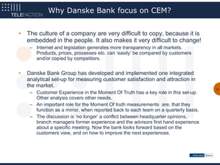 Why Danske Bank focus on CEM?


•   The culture of a company are very difficult to copy, because it is
    embedded in the people. It also makes it very difficult to change!
     – Internet and legislation generates more transparency in all markets.
       Products, prices, processes etc. can ‘easily’ be compared by customers
       and/or copied by competitors.


•   Danske Bank Group has developed and implemented one integrated
    analytical set-up for measuring customer satisfaction and attraction in
    the market.
                                                                                     30
     – Customer Experience in the Moment Of Truth has a key role in this set-up.
       Other analysis covers other needs.
     – An important role for the Moment Of truth measurements are, that they
       function as a mirror, when reported back to each team on a quarterly basis.
     – The discussion is ‘no longer’ a conflict between headquarter opinions,
       branch managers former experience and the advisors first hand experience
       about a specific meeting. Now the bank looks forward based on the
       customers view, and on how to improve the next experiences.
 