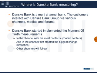 Where is Danske Bank measuring?


• Danske Bank is a multi channel bank. The customers
  interact with Danske Bank Group via various
  channels, medias and forums.

• Danske Bank started implemented the Moment Of
  Truth measurements
   – In the channel with the most contacts (contact centers)   31


   – And in the channel that created the biggest change
     (branches)
   – Other channels will follow
 