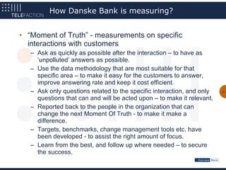 How Danske Bank is measuring?


• “Moment of Truth” - measurements on specific
  interactions with customers
   – Ask as quickly as possible after the interaction – to have as
     ‘unpolluted’ answers as possible.
   – Use the data methodology that are most suitable for that
     specific area – to make it easy for the customers to answer,
     improve answering rate and keep it cost efficient.
   – Ask only questions related to the specific interaction, and only   32


     questions that can and will be acted upon – to make it relevant.
   – Reported back to the people in the organization that can
     change the next Moment Of Truth - to make it make a
     difference.
   – Targets, benchmarks, change management tools etc. have
     been developed - to assist the right amount of focus.
   – Learn from the best, and follow up where needed – to secure
     the success.
 