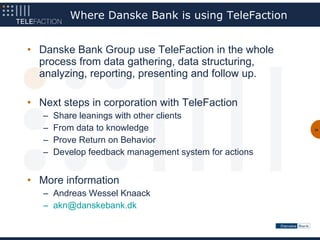 Where Danske Bank is using TeleFaction


• Danske Bank Group use TeleFaction in the whole
  process from data gathering, data structuring,
  analyzing, reporting, presenting and follow up.

• Next steps in corporation with TeleFaction
   –   Share leanings with other clients
   –   From data to knowledge                           38


   –   Prove Return on Behavior
   –   Develop feedback management system for actions


• More information
   – Andreas Wessel Knaack
   – akn@danskebank.dk
 