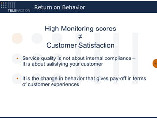 Return on Behavior



            High Monitoring scores
                      ≠
            Customer Satisfaction
• Service quality is not about internal compliance –
  It is about satisfying your customer                       44




• It is the change in behavior that gives pay-off in terms
  of customer experiences
 