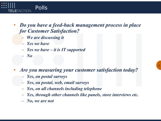 Polls


• Do you have a feed-back management process in place
  for Customer Satisfaction?
   –   We are discussing it
   –   Yes we have
   –   Yes we have – it is IT supported
   –   No
                                                                        48


• Are you measuring your customer satisfaction today?
   –   Yes, on postal surveys
   –   Yes, on postal, web, email surveys
   –   Yes, on all channels including telephone
   –   Yes, through other channels like panels, store interviews etc.
   –   No, we are not
 