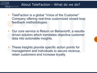 About TeleFaction - What do we do?


• TeleFaction is a global “Voice of the Customer”
  Company offering real-time customized closed loop
  feedback methodologies.

• Our core service is Return on Behavior®, a results-
  driven solution which translates objective customer
  data into actionable insights.                        51




• These insights provide specific action points for
  management and individuals to secure revenue,
  retain customers and increase loyalty.
 