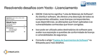 Resolvendo desaﬁos com Yocto - Licenciamento
● SBOM: Este termo signiﬁca "Lista de Materiais de Software".
Ao distribuir software, ele oferece uma descrição de todos os
componentes utilizados, suas licenças correspondentes,
suas dependências, as alterações que foram aplicadas e as
vulnerabilidades conhecidas que foram corrigidas.
● Isso pode ser utilizado pelos destinatários do software para
avaliar sua exposição a questões de conformidade de licença
e vulnerabilidades de segurança.
● Consulte o artigo "Cadeia de Suprimentos de Software" na
Wikipedia para mais detalhes.
 