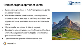 Caminhos para aprenderYocto
● O processo de aprendizado do Yocto Project possui uma grande
curva de aprendizado
● Além da diﬁculdade em si da ferramenta, seus componentes,
sintaxe e processos, possuímos as complicações que vem com
os vários pacotes de software, cada um com sua complexidade
interna
● A ferramenta faz uso extenso de linha de comando
● Somado a isso, também possuímos diﬁculdades na utilização da
ferramenta, que pode demandar muito poder computacional e
gerar builds demorados
● O processo de debug de uma compilação não é trivial
 