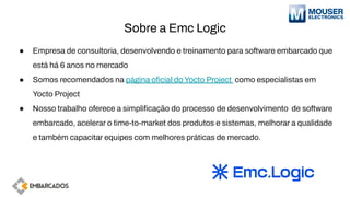 Sobre a Emc Logic
● Empresa de consultoria, desenvolvendo e treinamento para software embarcado que
está há 6 anos no mercado
● Somos recomendados na página oﬁcial do Yocto Project como especialistas em
Yocto Project
● Nosso trabalho oferece a simpliﬁcação do processo de desenvolvimento de software
embarcado, acelerar o time-to-market dos produtos e sistemas, melhorar a qualidade
e também capacitar equipes com melhores práticas de mercado.
 