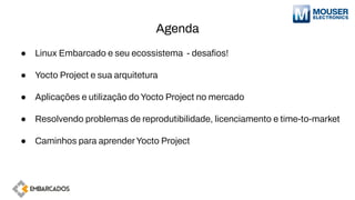 Agenda
● Linux Embarcado e seu ecossistema - desaﬁos!
● Yocto Project e sua arquitetura
● Aplicações e utilização do Yocto Project no mercado
● Resolvendo problemas de reprodutibilidade, licenciamento e time-to-market
● Caminhos para aprenderYocto Project
 