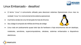 Linux Embarcado - desaﬁos!
● O termo “Linux” é comumente utilizado para descrever sistemas Operacionais Linux mas na
verdade “Linux” é o nome do kernel do sistema operacional.
● A primeira versão do Linux foi lançada há mais de 30 anos
● Seu código é composto de milhões de linhas de código
● Linux roda em praticamente quase todo tipo de hardware e hoje encontramos ele em desktops,
notebooks, servidores, supercomputadores, celulares, sistemas embarcados e dispositivos
eletrônicos.
 