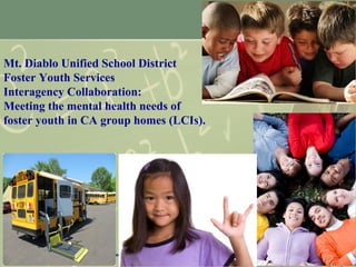 1
Mt. Diablo Unified School District
Foster Youth Services
Interagency Collaboration:
Meeting the mental health needs of
foster youth in CA group homes (LCIs).
 