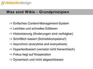 Was sind Wikis - Grundprinzipien  Einfaches Content-Management-System Leichtes und schnelles Editieren Historisierung (Änderungen sind verfolgbar) Schriftlich basiert (Schreibkompetenz!)  Asynchron (everytime and everywhere) Hypertextbasiert (vernetzt nicht hierarchisch) Fokus liegt auf Kooperation Dynamisch und nicht abgeschlossen 