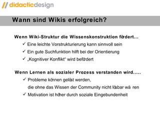 Wann sind Wikis erfolgreich?  Wenn Wiki-Struktur die Wissenskonstruktion fördert... Eine leichte Vorstrukturierung kann sinnvoll sein Ein gute Suchfunktion hilft bei der Orientierung „ Kognitiver Konflikt “ wird befördert Wenn Lernen als sozialer Prozess verstanden wird..... Probleme können gelöst werden,  die ohne das Wissen der Community nicht lösbar wären Motivation ist höher durch soziale Eingebundenheit 
