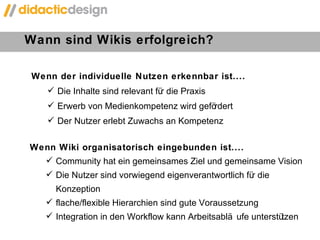 Wann sind Wikis erfolgreich?  Wenn der individuelle Nutzen erkennbar ist.... Die Inhalte sind relevant für die Praxis Erwerb von Medienkompetenz wird gefördert Der Nutzer erlebt Zuwachs an Kompetenz Wenn Wiki organisatorisch eingebunden ist.... Community hat ein gemeinsames Ziel und gemeinsame Vision Die Nutzer sind vorwiegend eigenverantwortlich für die Konzeption  flache/flexible Hierarchien sind gute Voraussetzung Integration in den Workflow kann Arbeitsabläufe unterstützen 