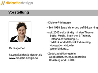 Vorstellung  - Diplom-Pädagogin  Seit 1998 Spezialisierung auf E-Learning seit 2005 selbständig mit den Themen:    Social Media, Train-the-E-Trainer,   Personalentwicklung 2.0   Didaktik und Methodik E-Learning,   Konzeption virtueller    Weiterbildung... Zusatzausbildungen in:    Gesprächsführung/Moderation   Coaching und PE/OE Dr. Katja Bett [email_address] www.didactic-design.de 