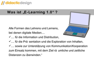 Was ist „E-Learning 1.0“ ? Alle Formen des Lehrens und Lernens,  bei denen digitale Medien.... .... für die Information und Distribution, .... für die Präsentation und die Exploration von Inhalten, .... sowie zur Unterstützung von Kommunikation/Kooperation  zum Einsatz kommen, mit dem Ziel räumliche und zeitliche Distanzen zu überwinden. “ 