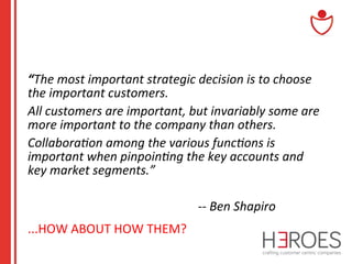 “The	
  most	
  important	
  strategic	
  decision	
  is	
  to	
  choose	
  
the	
  important	
  customers.	
  	
  	
  
All	
  customers	
  are	
  important,	
  but	
  invariably	
  some	
  are	
  
more	
  important	
  to	
  the	
  company	
  than	
  others.	
  	
  	
  
Collabora-on	
  among	
  the	
  various	
  func-ons	
  is	
  
important	
  when	
  pinpoin-ng	
  the	
  key	
  accounts	
  and	
  
key	
  market	
  segments.”	
  
	
  
	
  	
  	
  	
  	
  	
  	
  	
  	
  	
  	
  	
  	
  	
  	
  	
  	
  	
  	
  	
  	
  	
  	
  	
  	
  	
  	
  	
  	
  	
  	
  	
  	
  	
  	
  	
  	
  	
  	
  	
  	
  	
  	
  	
  	
  	
  	
  	
  	
  	
  	
  	
  	
  	
  	
  -­‐-­‐	
  Ben	
  Shapiro	
  
...HOW	
  ABOUT	
  HOW	
  THEM?	
  

 