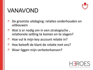VANAVOND
"   De	
  grootste	
  uitdaging:	
  rela@es	
  onderhouden	
  en	
  
uitbouwen	
  
" Wat	
  is	
  er	
  nodig	
  om	
  in	
  een	
  strategische	
  ,	
  
rela@onele	
  semng	
  te	
  komen	
  en	
  te	
  slagen?	
  
"   Hoe	
  vul	
  ik	
  mijn	
  key	
  account	
  rela@e	
  in?	
  
"   Hoe	
  beleec	
  de	
  klant	
  de	
  rela@e	
  met	
  ons?	
  	
  
" Waar	
  liggen	
  mijn	
  verbeterkansen?	
  

 