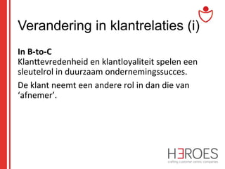 Verandering in klantrelaties (i)
In	
  B-­‐to-­‐C	
  	
  
KlanSevredenheid	
  en	
  klantloyaliteit	
  spelen	
  een	
  
sleutelrol	
  in	
  duurzaam	
  ondernemingssucces.	
  	
  
De	
  klant	
  neemt	
  een	
  andere	
  rol	
  in	
  dan	
  die	
  van	
  
‘afnemer’.	
  	
  
	
  

 