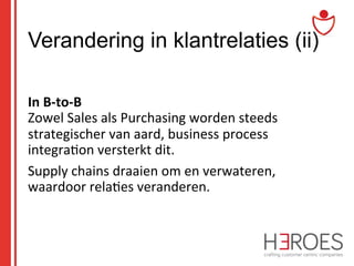 Verandering in klantrelaties (ii)
	
  
In	
  B-­‐to-­‐B	
  	
  
Zowel	
  Sales	
  als	
  Purchasing	
  worden	
  steeds	
  
strategischer	
  van	
  aard,	
  business	
  process	
  
integra@on	
  versterkt	
  dit.	
  	
  
Supply	
  chains	
  draaien	
  om	
  en	
  verwateren,	
  
waardoor	
  rela@es	
  veranderen.	
  

 