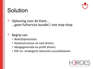 Solution
" Oplossing	
  voor	
  de	
  klant...	
  
...geen	
  fullservice	
  bundel	
  /	
  one	
  stop	
  shop	
  
" Begrip	
  van	
  	
  
•  Bedrijfsprocessen	
  
•  Kostenstructuur	
  en	
  cost	
  drivers	
  
•  Margegenera@e	
  en	
  proﬁt	
  drivers	
  
•  KSF-­‐en:	
  strategisch	
  relevante	
  succesfactoren	
  

 