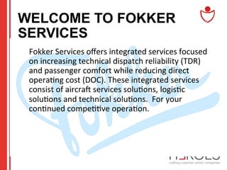 WELCOME TO FOKKER
SERVICES
	
  Fokker	
  Services	
  oﬀers	
  integrated	
  services	
  focused	
  
on	
  increasing	
  technical	
  dispatch	
  reliability	
  (TDR)	
  
and	
  passenger	
  comfort	
  while	
  reducing	
  direct	
  
opera@ng	
  cost	
  (DOC).	
  These	
  integrated	
  services	
  
consist	
  of	
  aircrac	
  services	
  solu@ons,	
  logis@c	
  
solu@ons	
  and	
  technical	
  solu@ons.	
  	
  For	
  your	
  
con@nued	
  compe@@ve	
  opera@on.	
  

 