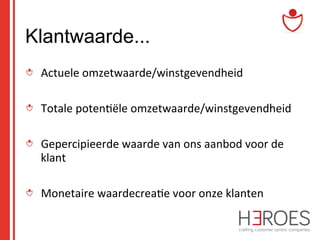 Klantwaarde...
" Actuele	
  omzetwaarde/winstgevendheid	
  
" Totale	
  poten@ële	
  omzetwaarde/winstgevendheid	
  
" Gepercipieerde	
  waarde	
  van	
  ons	
  aanbod	
  voor	
  de	
  
klant	
  
" Monetaire	
  waardecrea@e	
  voor	
  onze	
  klanten	
  

 