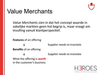 Value Merchants
	
  Value	
  Merchants	
  zien	
  in	
  dat	
  het	
  concept	
  waarde	
  in	
  
zakelijke	
  markten	
  geen	
  hol	
  begrip	
  is,	
  maar	
  vraagt	
  om	
  
invulling	
  vanuit	
  klantperspec@ef.	
  
	
  
	
  Features	
  of	
  an	
  oﬀering	
  
	
  

	
  	
  	
  	
  	
  	
  	
  	
  ↓ 	
  

	
  

	
  Supplier	
  needs	
  to	
  translate	
  

	
  Beneﬁts	
  of	
  an	
  oﬀering

	
  	
  

	
  

	
  Supplier	
  needs	
  to	
  translate	
  

	
  	
  	
  	
  	
  	
  	
  	
  ↓ 	
  

	
  

	
  What	
  the	
  oﬀering	
  is	
  worth	
  
in	
  the	
  customer’s	
  business 	
  	
  

 