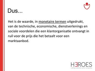 Dus...
	
  Het	
  is	
  de	
  waarde,	
  in	
  monetaire	
  termen	
  uitgedrukt,	
  
van	
  de	
  technische,	
  economische,	
  dienstverlenings	
  en	
  
sociale	
  voordelen	
  die	
  een	
  klantorganisa@e	
  ontvangt	
  in	
  
ruil	
  voor	
  de	
  prijs	
  die	
  het	
  betaalt	
  voor	
  een	
  
marktaanbod.	
  

 