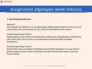 Assignment	
  afgelopen	
  week	
  (Henco)	
  
1.	
  Omschrijving	
  Key	
  Account	
  
Waarom?	
  
Door	
  aquisi@e	
  van	
  Bedrijf	
  X	
  is	
  er	
  een	
  gedwongen	
  winkelnering	
  ontstaan	
  met	
  één	
  van	
  onze	
  
concurrenten.	
  Dit	
  contract	
  loopt	
  na	
  circa	
  3	
  jaar	
  af.	
  Dan	
  biedt	
  het	
  zeker	
  kansen.	
  
	
  	
  
Verwach-ngen	
  korte	
  termijn?	
  
Rela@e	
  opbouw,	
  deel	
  van	
  de	
  omzet	
  behouden	
  (welke	
  buiten	
  de	
  gedwongen	
  winkelnering	
  
valt).	
  Elkaar	
  beter	
  leren	
  kennen	
  om	
  op	
  de	
  lange	
  termijn	
  gezamenlijk	
  concepten	
  
ontwikkelen.	
  
	
  	
  
Verwach-ngen	
  lange	
  termijn?	
  
Gezamenlijk	
  nieuwe	
  concepten	
  ontwikkelen	
  waar	
  de	
  klant	
  bij	
  gebaat	
  is	
  en	
  waar	
  wij	
  een	
  
goede	
  marge	
  op	
  kunnen	
  maken.	
  Daarnaast	
  (een	
  deel	
  van)	
  de	
  omzet	
  welke	
  nu	
  bij	
  onze	
  
concurrent	
  ligt.	
  

	
  

Crowdale.com	
  -­‐	
  online	
  course	
  Key	
  Account	
  Management	
  (januari	
  2014)	
  

 