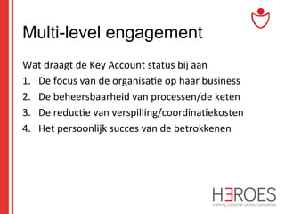 Multi-level engagement
Wat	
  draagt	
  de	
  Key	
  Account	
  status	
  bij	
  aan	
  
1.  De	
  focus	
  van	
  de	
  organisa@e	
  op	
  haar	
  business	
  
2.  De	
  beheersbaarheid	
  van	
  processen/de	
  keten	
  
3.  De	
  reduc@e	
  van	
  verspilling/coordina@ekosten	
  
4.  Het	
  persoonlijk	
  succes	
  van	
  de	
  betrokkenen	
  

 