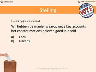 Stelling	
  
>>	
  click	
  op	
  jouw	
  antwoord	
  
	
  

Wij	
  hebben	
  de	
  manier	
  waarop	
  onze	
  key	
  accounts	
  
het	
  contact	
  met	
  ons	
  beleven	
  goed	
  in	
  beeld	
  
a) 
b) 

Eens	
  
Oneens	
  

USG	
  Major	
  Sale	
  Program	
  201401	
  -­‐	
  Crowdale.com	
  

 