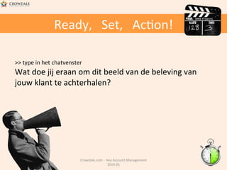 Ready,	
  	
  	
  Set,	
  	
  	
  Ac@on!	
  
>>	
  type	
  in	
  het	
  chatvenster	
  

Wat	
  doe	
  jij	
  eraan	
  om	
  dit	
  beeld	
  van	
  de	
  beleving	
  van	
  
jouw	
  klant	
  te	
  achterhalen?	
  

Crowdale.com	
  -­‐	
  	
  Key	
  Account	
  Management	
  
2014-­‐01	
  	
  

 