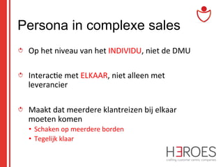 Persona in complexe sales
"   Op	
  het	
  niveau	
  van	
  het	
  INDIVIDU,	
  niet	
  de	
  DMU	
  
" Interac@e	
  met	
  ELKAAR,	
  niet	
  alleen	
  met	
  
leverancier	
  
" Maakt	
  dat	
  meerdere	
  klantreizen	
  bij	
  elkaar	
  
moeten	
  komen	
  
•  Schaken	
  op	
  meerdere	
  borden	
  
•  Tegelijk	
  klaar	
  

 