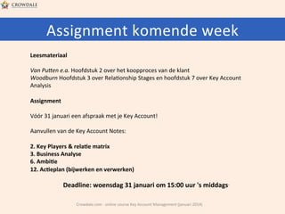 Assignment	
  komende	
  week	
  
Leesmateriaal	
  
	
  
Van	
  Puben	
  e.a.	
  Hoofdstuk	
  2	
  over	
  het	
  koopproces	
  van	
  de	
  klant	
  
Woodburn	
  Hoofdstuk	
  3	
  over	
  Rela@onship	
  Stages	
  en	
  hoofdstuk	
  7	
  over	
  Key	
  Account	
  
Analysis	
  
	
  
Assignment	
  
	
  
Vóór	
  31	
  januari	
  een	
  afspraak	
  met	
  je	
  Key	
  Account!	
  
	
  
Aanvullen	
  van	
  de	
  Key	
  Account	
  Notes:	
  
	
  
2.	
  Key	
  Players	
  &	
  rela=e	
  matrix	
  
3.	
  Business	
  Analyse	
  
6.	
  Ambi=e	
  
12.	
  Ac=eplan	
  (bijwerken	
  en	
  verwerken)	
  
	
  

Deadline:	
  woensdag	
  31	
  januari	
  om	
  15:00	
  uur	
  's	
  middags.	
  
	
  

Crowdale.com	
  -­‐	
  online	
  course	
  Key	
  Account	
  Management	
  (januari	
  2014)	
  

 