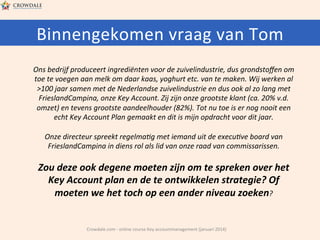 Binnengekomen	
  vraag	
  van	
  Tom	
  
Ons	
  bedrijf	
  produceert	
  ingrediënten	
  voor	
  de	
  zuivelindustrie,	
  dus	
  grondstoﬀen	
  om	
  
toe	
  te	
  voegen	
  aan	
  melk	
  om	
  daar	
  kaas,	
  yoghurt	
  etc.	
  van	
  te	
  maken.	
  Wij	
  werken	
  al	
  
>100	
  jaar	
  samen	
  met	
  de	
  Nederlandse	
  zuivelindustrie	
  en	
  dus	
  ook	
  al	
  zo	
  lang	
  met	
  
FrieslandCampina,	
  onze	
  Key	
  Account.	
  Zij	
  zijn	
  onze	
  grootste	
  klant	
  (ca.	
  20%	
  v.d.	
  
omzet)	
  en	
  tevens	
  grootste	
  aandeelhouder	
  (82%).	
  Tot	
  nu	
  toe	
  is	
  er	
  nog	
  nooit	
  een	
  
echt	
  Key	
  Account	
  Plan	
  gemaakt	
  en	
  dit	
  is	
  mijn	
  opdracht	
  voor	
  dit	
  jaar.	
  
	
  
Onze	
  directeur	
  spreekt	
  regelma-g	
  met	
  iemand	
  uit	
  de	
  execu-ve	
  board	
  van	
  
FrieslandCampina	
  in	
  diens	
  rol	
  als	
  lid	
  van	
  onze	
  raad	
  van	
  commissarissen.	
  	
  
	
  

Zou	
  deze	
  ook	
  degene	
  moeten	
  zijn	
  om	
  te	
  spreken	
  over	
  het	
  
Key	
  Account	
  plan	
  en	
  de	
  te	
  ontwikkelen	
  strategie?	
  Of	
  
moeten	
  we	
  het	
  toch	
  op	
  een	
  ander	
  niveau	
  zoeken?	
  

Crowdale.com	
  -­‐	
  online	
  course	
  Key	
  accountmanagement	
  (januari	
  2014)	
  

 