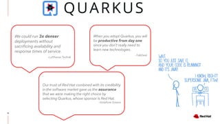 12
When you adopt Quarkus, you will
be productive from day one
since you don’t really need to
learn new technologies.
-TalkDesk
We could run 3x denser
deployments without
sacrificing availability and
response times of service.
-Lufthansa Technik
Our trust of Red Hat combined with its credibility
in the software market gave us the assurance
that we were making the right choice by
selecting Quarkus, whose sponsor is Red Hat.
-Vodafone Greece
 