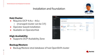 20
Hub Cluster
● Requires OCP 4.4.x - 4.6.x
○ (managed cluster can be 3.11)
● Operator based installation
● Available on OperatorHub
High Availability
● Supports OCP Availability Zone
Backup/Restore
● Backup/Restore etcd database of hub OpenShift cluster
Installation and foundation
Red Hat Advanced Cluster Management for Kubernetes
IT Operations
 