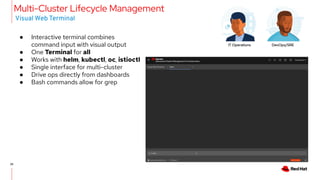 25
● Interactive terminal combines
command input with visual output
● One Terminal for all
● Works with helm, kubectl, oc, istioctl
● Single interface for multi-cluster
● Drive ops directly from dashboards
● Bash commands allow for grep
Multi-Cluster Lifecycle Management
Visual Web Terminal
IT Operations DevOps/SRE
 