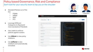 27
27
Policy based Governance, Risk and Compliance
● Standard Policies out of the
box
○ FISMA
○ HIPAA
○ NIST
○ PCI
● Leverage Different
Categories to Represent
more standards (if Needed)
● Use Labels to enforce
policies against clusters
● Use inform to view policy
violations
● Use enforce to view
violations and automatically
remediate
Don’t wait for your security team to tap you on the shoulder
Security Ops IT Operations
 