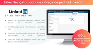 ● Moteur de recherche Premium LinkedIn pour
trouver de nouveaux prospects.
● Identiﬁe des prospects potentiels grâce à des ﬁltres
très précis.
● Possibilité de recevoir des alertes sur votre réseau
(changement de poste, contenus…).
● Crée des listes de prospects ciblés que vous
pouvez par la suite exporter.
Sales Navigator, outil de ciblage de proﬁls Linkedin
90%
des professionnels
utilisent les réseaux
sociaux
 