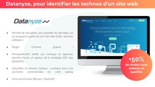 ● Permet de récupérer une quantité de données sur
un prospect à partir de son site web (traﬁc, technos
utilisées…).
● Plugin Chrome gratuit !
● Principalement dédié aux startups et agences,
permet d’avoir un aperçu de la stratégie SEO des
prospects.
● Actualités et réseaux sociaux = pratique pour une
accroche commerciale en cold calling.
● Concurrent aussi eﬃcace = Builtwith.
Datanyze, pour identiﬁer les technos d’un site web
+50%
de rendez-vous
obtenus et
qualiﬁés
 