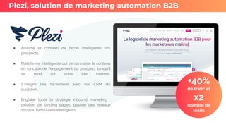 ● Analyse et converti de façon intelligente vos
prospects.
● Plateforme intelligente qui personnalise le contenu
en fonction de l’engagement du prospect lorsqu’il
se rend sur votre site internet.
● S’intègre très facilement avec vos CRM du
quotidien.
● Englobe toute la stratégie inbound marketing :
création de landing pages, gestion des réseaux
sociaux, formulaires intelligents,..
Plezi, solution de marketing automation B2B
+40%
de traﬁc et
x2
nombre de
leads
 