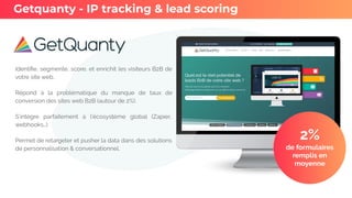 Identiﬁe, segmente, score, et enrichit les visiteurs B2B de
votre site web.
Répond à la problématique du manque de taux de
conversion des sites web B2B (autour de 2%).
S’intègre parfaitement à l’écosystème global (Zapier,
webhooks…)
Permet de retargeter et pusher la data dans des solutions
de personnalisation & conversationnel.
Getquanty - IP tracking & lead scoring
2%
de formulaires
remplis en
moyenne
 