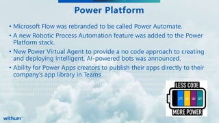 WithumSmith+Brown, PC | BE IN A POSITION OF STRENGTH
13
SM
010101010101010101010101010100101010101010101010101100111101010110001111100000000000000000000000
000000011111011011011010101010101010101010101010100101010101010101010101100111101010110001111100
000000000000000000000000000011111011011011101010101010101010101010101001010101010101010101011001
111010101100011111000000000000000000000000000000111110110110110101010101010101010101010101001010
101010101010101011001111010101100011111000000000000000000000000000000111110110110110101010101010
101010101010101001010101010101010101011001111010101100011111000000000000000000000000000000111110
110110110101010101010101010101010101001010101010101010101011001111010101100011111000000000000000
00000000000000011111011011011
Power Platform
• Microsoft Flow was rebranded to be called Power Automate.
• A new Robotic Process Automation feature was added to the Power
Platform stack.
• New Power Virtual Agent to provide a no code approach to creating
and deploying intelligent, AI-powered bots was announced.
• Ability for Power Apps creators to publish their apps directly to their
company’s app library in Teams
 